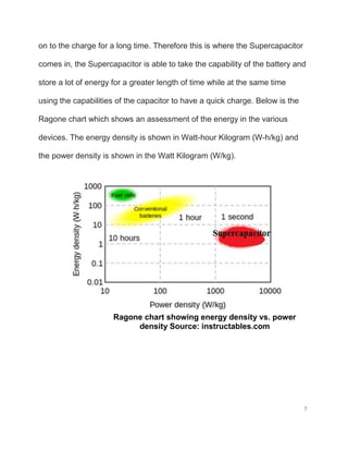 7
on to the charge for a long time. Therefore this is where the Supercapacitor
comes in, the Supercapacitor is able to take the capability of the battery and
store a lot of energy for a greater length of time while at the same time
using the capabilities of the capacitor to have a quick charge. Below is the
Ragone chart which shows an assessment of the energy in the various
devices. The energy density is shown in Watt-hour Kilogram (W-h/kg) and
the power density is shown in the Watt Kilogram (W/kg).
Ragone chart showing energy density vs. power
density Source: instructables.com
 