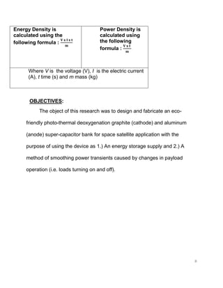 8
Energy Density is
calculated using the
following formula :
Power Density is
calculated using
the following
formula :
Where V is the voltage (V), I is the electric current
(A), t time (s) and m mass (kg)
OBJECTIVES:
The object of this research was to design and fabricate an eco-
friendly photo-thermal deoxygenation graphite (cathode) and aluminum
(anode) super-capacitor bank for space satellite application with the
purpose of using the device as 1.) An energy storage supply and 2.) A
method of smoothing power transients caused by changes in payload
operation (i.e. loads turning on and off).
 