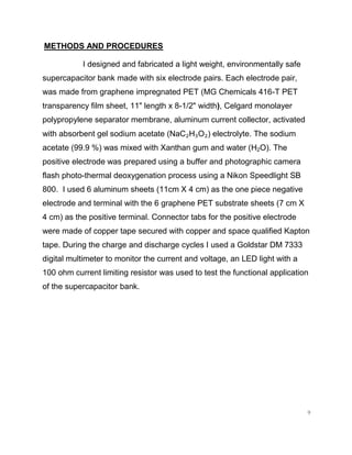 9
METHODS AND PROCEDURES
I designed and fabricated a light weight, environmentally safe
supercapacitor bank made with six electrode pairs. Each electrode pair,
was made from graphene impregnated PET (MG Chemicals 416-T PET
transparency film sheet, 11" length x 8-1/2" width), Celgard monolayer
polypropylene separator membrane, aluminum current collector, activated
with absorbent gel sodium acetate (NaC₂H₃O₂) electrolyte. The sodium
acetate (99.9 %) was mixed with Xanthan gum and water (H2O). The
positive electrode was prepared using a buffer and photographic camera
flash photo-thermal deoxygenation process using a Nikon Speedlight SB
800. I used 6 aluminum sheets (11cm X 4 cm) as the one piece negative
electrode and terminal with the 6 graphene PET substrate sheets (7 cm X
4 cm) as the positive terminal. Connector tabs for the positive electrode
were made of copper tape secured with copper and space qualified Kapton
tape. During the charge and discharge cycles I used a Goldstar DM 7333
digital multimeter to monitor the current and voltage, an LED light with a
100 ohm current limiting resistor was used to test the functional application
of the supercapacitor bank.
 