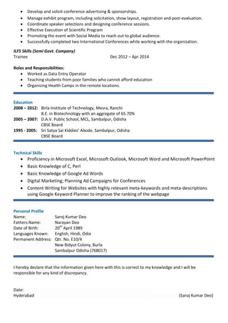  Develop and solicit conference advertising & sponsorships.
 Manage exhibit program, including solicitation, show layout, registration and post-evaluation.
 Coordinate speaker selections and designing conference sessions.
 Effective Execution of Scientific Program
 Promoting the event with Social Media to reach out to global audience.
 Successfully completed two International Conferences while working with the organization.
ILFS Skills (Semi Govt. Company)
Trainee Dec 2012 – Apr 2014
Roles and Responsibilities:
 Worked as Data Entry Operator
 Teaching students from poor families who cannot afford education
 Organizing Health Camps in the remote locations.
Education
2008 – 2012: Birla Institute of Technology, Mesra, Ranchi
B.E. in Biotechnology with an aggregate of 65.70%
2005 – 2007: D.A.V. Public School, MCL, Sambalpur, Odisha
CBSE Board
1995 - 2005: Sri Satya Sai Kiddies’ Abode, Sambalpur, Odisha
CBSE Board
Technical Skills
 Proficiency in Microsoft Excel, Microsoft Outlook, Microsoft Word and Microsoft PowerPoint
 Basic Knowledge of C, Perl
 Basic Knowledge of Google Ad Words
 Digital Marketing; Planning Ad Campaigns for Conferences
 Content Writing for Websites with highly relevant meta-keywords and meta-descriptions
using Google Keyword Planner to improve the ranking of the webpage
Personal Profile
Name: Saroj Kumar Deo
Fathers Name: Narayan Deo
Date of Birth: 20th
April 1989
Languages Known: English, Hindi, Odia
Permanent Address: Qtr. No. E10/4
New Bidyut Colony, Burla
Sambalpur Odisha (768017)
I hereby declare that the information given here with this is correct to my knowledge and I will be
responsible for any kind of discrepancy.
Date:
Hyderabad (Saroj Kumar Deo)
 