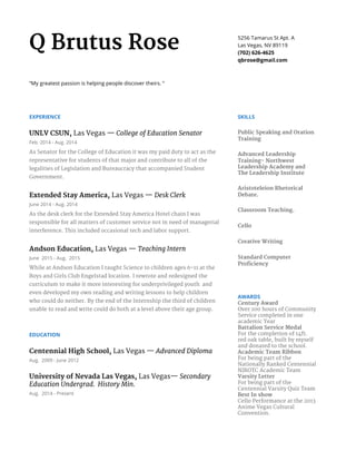 Q Brutus Rose
“My greatest passion is helping people discover theirs. “
5256 Tamarus St Apt. A
Las Vegas, NV 89119
(702) 626-4625
qbrose@gmail.com
EXPERIENCE
UNLV CSUN, ​Las Vegas — ​College of Education Senator
Feb. 2014 - Aug. 2014
As Senator for the College of Education it was my paid duty to act as the
representative for students of that major and contribute to all of the
legalities of Legislation and Bureaucracy that accompanied Student
Government.
Extended Stay America, ​Las Vegas — ​Desk Clerk
June 2014 - Aug. 2014
As the desk clerk for the Extended Stay America Hotel chain I was
responsible for all matters of customer service not in need of managerial
interference. This included occasional tech and labor support.
Andson Education, ​Las Vegas​​— ​Teaching Intern
June 2015 - Aug. 2015
While at Andson Education I taught Science to children ages 6-11 at the
Boys and Girls Club Engelstad location. I rewrote and redesigned the
curriculum to make it more interesting for underprivileged youth and
even developed my own reading and writing lessons to help children
who could do neither. By the end of the Internship the third of children
unable to read and write could do both at a level above their age group.
EDUCATION
Centennial High School, ​Las Vegas — ​Advanced Diploma
Aug. 2009 - June 2012
University of Nevada Las Vegas, ​Las Vegas— ​Secondary
Education Undergrad. History Min.
Aug. 2014 - Present
SKILLS
Public Speaking and Oration
Training
Advanced Leadership
Training- Northwest
Leadership Academy and
The Leadership Institute
Aristoteleion Rhetorical
Debate.
Classroom Teaching.
Cello
Creative Writing
Standard Computer
Proficiency
​​​​​
AWARDS
Century Award
Over 100 hours of Community
Service completed in one
academic Year
Battalion Service Medal
For the completion of 14ft.
red oak table, built by myself
and donated to the school.
Academic Team Ribbon
For being part of the
Nationally Ranked Centennial
NJROTC Academic Team
Varsity Letter
For being part of the
Centennial Varsity Quiz Team
Best In show
Cello Performance at the 2013
Anime Vegas Cultural
Convention.
 