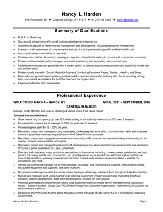 Nancy Harden Resume Page 1
Nancy L Harden
815 Riverwatch Dr.  Crescent Springs, KY 41017  m: 270-498-7855  nancy@harden.ws
Summary of Qualifications
 M.B.A. in Marketing
 Successful entrepreneur with small business development experience
 Skilled in all aspects of resort/marina management and development, including restaurant management
 Innovator and Implementer of unique marina features, including on-water dog walk and basketball court
 Accomplished recruiter/trainer of new hires
 Creative team builder, focused on creating a corporate culture that is inviting to current and prospective customers
 Proven customer relationship manager, successful in retaining and expanding our customer base
 Skilled communicator and presenter with a proven ability to communicate concepts clearly and succinctly in both oral
and written forms
 Professionally trained in “Social Media for Business”, including Facebook Pages, Twitter, Linked In, and Blogs
 Nationally recognized sales/marketing professional focused on relationship building with clients, resulting in long-
term, successful associations for both the client and the organization
 Experienced boater and houseboater
Professional Experience
WOLF CREEK MARINA – NANCY, KY APRIL, 2011 – SEPTEMBER, 2016
GENERAL MANAGER
Manage, Staff, Maintain and Grow a challenged Marina into a First Class Resort
Selected Accomplishments:
 Grew overall slip occupancy by over 12% while adding to the total slip inventory by 20% over 5 seasons.
 Increased slip revenue by an average of 10% per year over 5 seasons.
 Increased gross profit by 15 - 20% per year.
 Recruited, trained and managed young employees, developing their work ethic, communication skills and customer
service capabilities to exceed expectations of Wolf Creek Marina customers.
 Recruited, trained and managed maintenance and security staffs to insure the continued safety and security of the
marina, moored boats and their occupants.
 Recruited, trained and managed restaurant staff, developing a Key West-style dining experience that has cemented
WCM as a prime destination on Lake Cumberland.
 Directed and supervised major and minor renovations to the marina, including: sewer system installation, road and
parking lot paving, bathhouse construction, slip reconfiguration, restaurant/kitchen additions and reconstruction,
cruiser slip additions, walkway conversion to concrete, marina-wide wireless service installation, satellite TV
installation, and more.
 Served as purchasing manager for all marina needs, including: fuel, maintenance supplies, infrastructure needs,
restaurant equipment and supplies, and store inventory.
 Buyer and marketing specialist for unique marina boutique, attracting customers from throughout Lake Cumberland.
 Market and represent Wolf Creek Marina to all potential customers through social media marketing, brochure
creation, website development, boat show presentations and one-on-one contact.
 Planned, promoted and implemented marina-wide customer events to create family-oriented marina culture and
loyalty. Events included: Derby Day, WCM Poker/Pokey Run, Customer Appreciation, Halloween/Chili Cookoff, live
entertainment and more.
 Developed the Wolf Creek Marina brand through a unified message of safe, family fun in a consistently improving
environment.
 