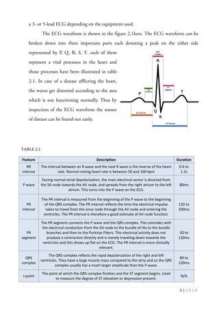 5 | 2 0 1 0
a 3- or 5-lead ECG depending on the equipment used.
The ECG waveform is shown in the figure 2.1here. The ECG waveform can be
broken down into three important parts each denoting a peak on the either side
represented by P, Q, R, S, T. each of them
represent a vital processes in the heart and
those processes have been illustrated in table
2.1. In case of a disease afflicting the heart,
the waves get distorted according to the area
which is not functioning normally. Thus by
inspection of the ECG waveform the nature
of disease can be found out easily.
TABLE 2.1
Feature Description Duration
RR
interval
The interval between an R wave and the next R wave is the inverse of the heart
rate. Normal resting heart rate is between 50 and 100 bpm
0.6 to
1.2s
P wave
During normal atrial depolarization, the main electrical vector is directed from
the SA node towards the AV node, and spreads from the right atrium to the left
atrium. This turns into the P wave on the ECG.
80ms
PR
interval
The PR interval is measured from the beginning of the P wave to the beginning
of the QRS complex. The PR interval reflects the time the electrical impulse
takes to travel from the sinus node through the AV node and entering the
ventricles. The PR interval is therefore a good estimate of AV node function.
120 to
200ms
PR
segment
The PR segment connects the P wave and the QRS complex. This coincides with
the electrical conduction from the AV node to the bundle of His to the bundle
branches and then to the Purkinje Fibers. This electrical activity does not
produce a contraction directly and is merely traveling down towards the
ventricles and this shows up flat on the ECG. The PR interval is more clinically
relevant.
50 to
120ms
QRS
complex
The QRS complex reflects the rapid depolarization of the right and left
ventricles. They have a large muscle mass compared to the atria and so the QRS
complex usually has a much larger amplitude than the P-wave.
80 to
120ms
J-point
The point at which the QRS complex finishes and the ST segment begins. Used
to measure the degree of ST elevation or depression present.
N/A
 
