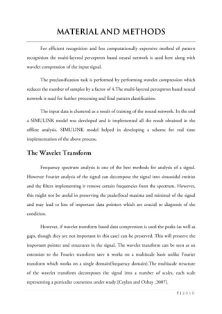 7 | 2 0 1 0
MATERIAL AND METHODS
For efficient recognition and less computationally expensive method of pattern
recognition the multi-layered perceptron based neural network is used here along with
wavelet compression of the input signal.
The preclassification task is performed by performing wavelet compression which
reduces the number of samples by a factor of 4.The multi-layered perceptron based neural
network is sued for further processing and final pattern classification.
The input data is clustered as a result of training of the neural network. In the end
a SIMULINK model was developed and it implemented all the result obtained in the
offline analysis. SIMULINK model helped in developing a scheme for real time
implementation of the above process.
The Wavelet Transform
Frequency spectrum analysis is one of the best methods for analysis of a signal.
However Fourier analysis of the signal can decompose the signal into sinusoidal entities
and the filters implementing it remove certain frequencies from the spectrum. However,
this might not be useful in preserving the peaks(local maxima and minima) of the signal
and may lead to loss of important data pointers which are crucial to diagnosis of the
condition.
However, if wavelet transform based data compression is used the peaks (as well as
gaps, though they are not important in this case) can be preserved. This will preserve the
important pointer and structures in the signal. The wavelet transform can be seen as an
extension to the Fourier transform save it works on a multiscale basis unlike Fourier
transform which works on a single domain(frequency domain).The multiscale structure
of the wavelet transform decomposes the signal into a number of scales, each scale
representing a particular coarseness under study.[Ceylan and Ozbay ,2007].
 