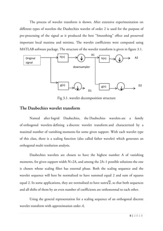8 | 2 0 1 0
The process of wavelet transform is shown. After extensive experimentation on
different types of wavelets the Daubechies wavelet of order 2 is used for the purpose of
pre-processing of the signal as it produced the best "Smoothing" effect and preserved
important local maxima and minima. The wavelet coefficients were computed using
MATLAB software package. The structure of the wavelet transform is given in figure 3.1.
Fig 3.1. wavelet decomposition structure
The Daubechies wavelet transform
Named after Ingrid Daubechies, the Daubechies wavelets are a family
of orthogonal wavelets defining a discrete wavelet transform and characterized by a
maximal number of vanishing moments for some given support. With each wavelet type
of this class, there is a scaling function (also called father wavelet) which generates an
orthogonal multi resolution analysis.
Daubechies wavelets are chosen to have the highest number A of vanishing
moments, for given support width N=2A, and among the 2A−1 possible solutions the one
is chosen whose scaling filter has external phase. Both the scaling sequence and the
wavelet sequence will here be normalized to have summed equal 2 and sum of squares
equal 2. In some applications, they are normalised to have sum√2, so that both sequences
and all shifts of them by an even number of coefficients are orthonormal to each other.
Using the general representation for a scaling sequence of an orthogonal discrete
wavelet transform with approximation order A,
h(n)
g(n)
h(n)
g(n)
Original
signal
downsampler
A1
A2
D1
D2
 