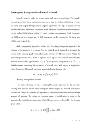 12 | 2 0 1 0
Multilayered Perceptron based Neural Network
Neural Networks today are synonymous with pattern recognition. The parallel
processing and non-linear architecture make them ideal for finding relationship between
the input and output through various adaptive algorithms. The type of neural network
model used here is Multilayer Perceptron based. There are three layers namely the input,
output and the hidden layer having 52, 3 and 10 elements respectively. Each element in
the hidden and the output layer is fully connected to the elements in the input and
hidden layer respectively.
Back propagation algorithm utilises the Levenberg-Marquardt algorithm for
training of the network. It is a quasi-Newton method and is designed to approach the
second order training speed without having to compute the Hessian matrix. When the
performing function has a form of squares (as in typical feed forward networks).The
Hessian matrix can be approximated as H = J୘
J and gradient computed as G = J୘
݁. J is
Jacobian matrix containing first derivatives of network errors with respect to weights and
biases. Levenberg-Marquardt algorithm uses the following learning rule.
‫ݓ‬௞ାଵ = ‫ݓ‬௞ − ሾ‫ܬ‬்
‫ܬ‬ + ߤ‫ܫ‬ሿିଵ
‫ܬ‬்
݁
Where µ is the gradient descent.
The main advantage of the Levenberg-Marquardt algorithm is the very fast
training. For instance, in this work during the offline analysis the network was seen to
train within 70 epochs. However the algorithm is very resource expensive and uses a large
amount of memory. To reduce the memory usage, a modification is made to the
algorithm by modifying the generation of the Hessian matrix performed by the formula
given below.
‫ܪ‬ = ‫ܬ‬்
‫ܬ‬ = ሾ‫ܬ‬ଵ
்
‫ܬ‬ଶ
்ሿ ൤
‫ܬ‬ଵ
‫ܬ‬ଶ
൨ = ‫ܬ‬ଵ
்
‫ܬ‬ଵ + ‫ܬ‬ଶ
்
‫ܬ‬ଶ
 