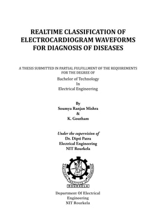 REALTIME	CLASSIFICATION	OF	
ELECTROCARDIOGRAM	WAVEFORMS	
FOR	DIAGNOSIS	OF	DISEASES	
	
A	THESIS	SUBMITTED	IN	PARTIAL	FULFILLMENT	OF	THE	REQUIREMENTS	
FOR	THE	DEGREE	OF	
Bachelor	of	Technology	
In	
Electrical	Engineering
By
Soumya Ranjan Mishra
&
K. Goutham
Under the supervision of
Dr. Dipti Patra
Electrical Engineering
NIT Rourkela
Department Of Electrical
Engineering
NIT Rourkela
 