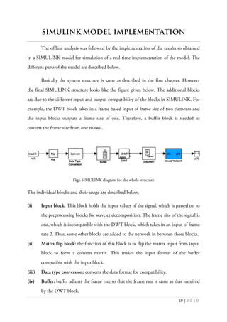 19 | 2 0 1 0
SIMULINK MODEL IMPLEMENTATION
The offline analysis was followed by the implementation of the results so obtained
in a SIMULINK model for simulation of a real-time implementation of the model. The
different parts of the model are described below.
Basically the system structure is same as described in the first chapter. However
the final SIMULINK structure looks like the figure given below. The additional blocks
are due to the different input and output compatibility of the blocks in SIMULINK. For
example, the DWT block takes in a frame based input of frame size of two elements and
the input blocks outputs a frame size of one. Therefore, a buffer block is needed to
convert the frame size from one to two.
Fig : SIMULINK diagram for the whole structure
The individual blocks and their usage are described below.
(i) Input block: This block holds the input values of the signal, which is passed on to
the preprocessing blocks for wavelet decomposition. The frame size of the signal is
one, which is incompatible with the DWT block, which takes in an input of frame
rate 2. Thus, some other blocks are added to the network in between those blocks.
(ii) Matrix flip block: the function of this block is to flip the matrix input from input
block to form a column matrix. This makes the input format of the buffer
compatible with the input block.
(iii) Data type conversion: converts the data format for compatibility.
(iv) Buffer: buffer adjusts the frame rate so that the frame rate is same as that required
by the DWT block.
 