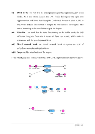 20 | 2 0 1 0
(v) DWT block: This part does the actual processing in the preprocessing part of the
model. As in the offline analysis, the DWT block decomposes the signal into
approximation and detail parts using the Daubechies wavelet of order 2, and in
the process reduces the number of samples to one fourth of the original. This
makes processing at the neural network part lot simpler.
(vi) Unbuffer: This block has the same functionality as the buffer block; the only
difference being the frame size is converted from two to one, which makes it
compatible with the neural network block.
(vii) Neural network block: the neural network block recognizes the type of
arrhythmia, thus diagnosing the disease.
(viii) Scope: used for visualization of the output.
Some other figures that form a part of the SIMULINK implementation are shown below.
 