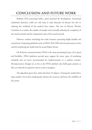 Ϯϯ ͮ Ϯ Ϭ ϭ Ϭ
CONCLUSION AND FUTURE WORK
Realtime ECG processing holds a great potential for development. Automated
arrhythmia detection could not only help in early detection of diseases but also in
reducing the workload of the medical data analyst. The aim of Discrete Wavelet
Transform is to reduce the number of samples and eventually reducing the complexity of
the neural network and the computation time of the neural network.
However, modern technology has made intensive processing highly feasible and
economical. Computing platforms such as FPGA, PLD, DSP and microprocessors can be
used for interfacing the model with the actual Holter Device.
Of all devices mentioned above FPGA is the most promising because of its speed
and flexibility. FPGA platforms provide great support for many types of interfacing
standards and are hence recommended for implementation in a realtime scenario.
Microprocessors, though not as fast as the FPGA platform also holds great promise as
they are relatively in expensive and are easier to program.
The algorithms given here utilise data from 19 subjects. Training the model with a
large number of test data would greatly enhance the accuracy and hence the reliability of
the system.
 