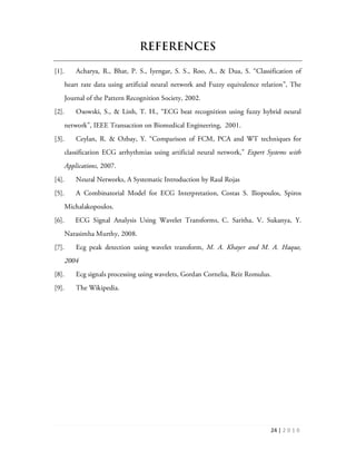 24 | 2 0 1 0
REFERENCES
[1]. Acharya, R., Bhat, P. S., Iyengar, S. S., Roo, A., & Dua, S. “Classification of
heart rate data using artificial neural network and Fuzzy equivalence relation”, The
Journal of the Pattern Recognition Society, 2002.
[2]. Osowski, S., & Linh, T. H., “ECG beat recognition using fuzzy hybrid neural
network”, IEEE Transaction on Biomedical Engineering, 2001.
[3]. Ceylan, R. & Ozbay, Y. “Comparison of FCM, PCA and WT techniques for
classification ECG arrhythmias using artificial neural network,” Expert Systems with
Applications, 2007.
[4]. Neural Networks, A Systematic Introduction by Raul Rojas
[5]. A Combinatorial Model for ECG Interpretation, Costas S. Iliopoulos, Spiros
Michalakopoulos.
[6]. ECG Signal Analysis Using Wavelet Transforms, C. Saritha, V. Sukanya, Y.
Narasimha Murthy, 2008.
[7]. Ecg peak detection using wavelet transform, M. A. Khayer and M. A. Haque,
2004
[8]. Ecg signals processing using wavelets, Gordan Cornelia, Reiz Romulus.
[9]. The Wikipedia.
 