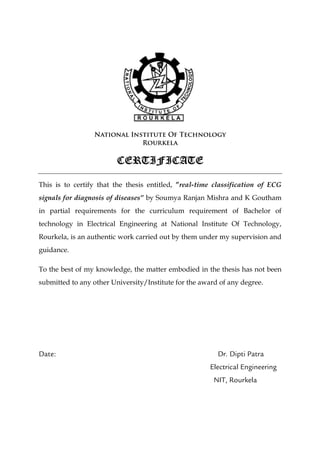 National Institute Of Technology
Rourkela
CERTIFICATECERTIFICATECERTIFICATECERTIFICATE
This is to certify that the thesis entitled, ”real-time classification of ECG
signals for diagnosis of diseases” by Soumya Ranjan Mishra and K Goutham
in partial requirements for the curriculum requirement of Bachelor of
technology in Electrical Engineering at National Institute Of Technology,
Rourkela, is an authentic work carried out by them under my supervision and
guidance.
To the best of my knowledge, the matter embodied in the thesis has not been
submitted to any other University/Institute for the award of any degree.
Date: Dr. Dipti Patra
Electrical Engineering
NIT, Rourkela
 