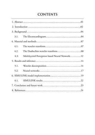 CONTENTS
1. Abstract ………………………………….……………….………01
2. Introduction ………………………………………….………….02
3. Background ……………………………………….……….……..04
3.1. The Electrocardiogram………………….……….……….04
4. Material and methods……………………….………….…………07
4.1. The wavelet transform………..……….………………….07
4.2. The Daubechies wavelet transform……………………….08
4.3. Multilayered Perceptron based Neural Network………….12
5. Results and inference…………..………………………………….14
5.1. Wavelet decomposition…………………………………..14
5.2. Neural networks………………………………………….17
6. SIMULINK model implementation………………………………19
6.1. SIMULINK results…………………………..…………..22
7. Conclusion and future work……………...……………………….23
8. References…………………………………………….…………..24
 