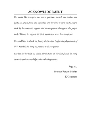 ACKNOWLEDGEMENT
We would like to express our sincere gratitude towards our teacher and
guide, Dr. Dipti Patra who infused us with the drive to carry on the project
work by her consistent support and encouragement throughout the project
work. Without her support, the thesis would have never been completed.
We would like to thank the faculty of Electrical Engineering department of
NIT, Rourkela for being the panacea to all our queries.
Last but not the least, we would like to thank all our dear friends for being
their wikipediaic knowledge and unrelenting support.
Regards,
Soumya Ranjan Mishra
K Goutham
 