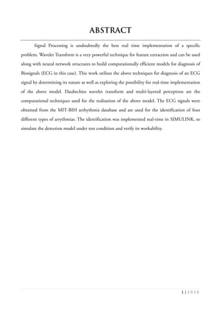 1 | 2 0 1 0
ABSTRACT
Signal Processing is undoubtedly the best real time implementation of a specific
problem. Wavelet Transform is a very powerful technique for feature extraction and can be used
along with neural network structures to build computationally efficient models for diagnosis of
Biosignals (ECG in this case). This work utilises the above techniques for diagnosis of an ECG
signal by determining its nature as well as exploring the possibility for real-time implementation
of the above model. Daubechies wavelet transform and multi-layered perceptron are the
computational techniques used for the realisation of the above model. The ECG signals were
obtained from the MIT-BIH arrhythmia database and are used for the identification of four
different types of arrythmias. The identification was implemented real-time in SIMULINK, to
simulate the detection model under test condition and verify its workability.
 