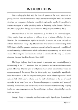 2 | 2 0 1 0
INTRODUCTION
Electrocardiography deals with the electrical activity of the heart. Monitored by
placing sensors at limb extremities of the subject, the electrocardiogram (ECG) is a record of
the origin and propagation of electrical potential through cardiac muscles. It is considered a
representative signal of cardiac physiology, useful in diagnosing cardiac disorders. [Acharya,
Dua, Bhat, Iyengar, Roo,2002];[Owoski and Linh, 2001]; [Ceylan and Ozbay, 2007].
The medical state of the heart is determined by the shape of the Electrocardiogram,
which contains important pointers to different types of diseases afflicting the heart.
However, the electrocardiogram signals are irregular in nature and occur randomly at
different time intervals during a day. Thus arises the need for continuous monitoring of the
ECG signals, which by nature are complex to comprehend and hence there is a possibility of
the analyst missing vital information which can be crucial in determining the nature of the
disease. Thus computer based automated analysis is recommended for early and accurate
diagnosis. [Acharya, Roo, Dua, Iyengar, Bhat, 2002]
The biggest challenge faced by the models for automatic heart beat classification is
the variability of the ECG waveforms from one patient to another even within the same
person. However, different types of arrhythmias have certain characteristics which are
common among all the patients. Thus the objective of a heart beat classifier is to identify
those characteristics so that the diagnosis can be general and as reliable as possible. One of
such methods which can be reliably used for ECG classification is the use of neural
networks. Neural networks are one of the most efficient pattern recognition tools because of
their high nonlinear structure and tendency to minimise error in test inputs by adapting
itself to the input output pattern and thus establishing a nonlinear relationship between the
input and output.
However the performance of a neural network is highly dependent on the number of
 