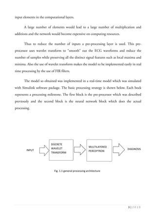 3 | 2 0 1 0
input elements in the computational layers.
A large number of elements would lead to a large number of multiplication and
additions and the network would become expensive on computing resources.
Thus to reduce the number of inputs a pre-processing layer is used. This pre-
processor uses wavelet transform to "smooth" out the ECG waveforms and reduce the
number of samples while preserving all the distinct signal features such as local maxima and
minima. Also the use of wavelet transform makes the model to be implemented easily in real
time processing by the use of FIR filters.
The model so obtained was implemented in a real-time model which was simulated
with Simulink software package. The basic processing strategy is shown below. Each bock
represents a processing milestone. The first block is the pre-processor which was described
previously and the second block is the neural network block which does the actual
processing.
DISCRETE
WAVELET
TRANSFORM
MULTILAYERED
PERCEPTRONINPUT DIAGNOSIS
Fig. 1.1 general processing architecture
 