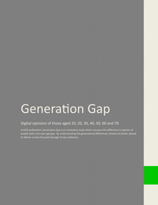 www.
Generation Gap
Digital opinions of those aged 10, 20, 30, 40, 50, 60 and 70
A 2010 publication, Generation Gap is an innovative study which uncovers the difference in opinion of
people with a ten year age gap. By understanding the generational differences, brands are better placed
to deliver a more focused message to key audiences.
 