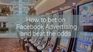 How to bet on
Facebook Advertising
and beat the odds
 