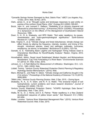 Works Cited 
 
"Camarillo Springs Homes Damaged by Mud, Debris Flow." ​ABC7 Los Angeles​. N.p.,                       
12 Dec. 2014. Web. 05 Nov. 2015. 
Clark, James S., et al. "Drought cycles and landscape responses to past aridity on                           
prairies of the northern Great Plains, USA." ​Ecology​ 83.3 (2002): 595­601. 
Brock, John H., and Leonard F. DeBano. "Wettability of an Arizona chaparral soil                         
influenced by prescribed burning." ​JS Krammes [TECH. COORD.]. Proceedings                 
of a Symposium on the Effects of Fire Management of Southwestern Natural                       
Resources​. 1988. 
Doerr, S. H., R. A. Shakesby, and RPD Walsh. "Soil water repellency: its causes,                           
characteristics and hydro­geomorphological significance." ​Earth­Science         
Reviews​ 51.1 (2000): 33­65. 
Dale, Virginia H., et al. "Climate change and forest disturbances: climate change can                         
affect forests by altering the frequency, intensity, duration, and timing of fire,                       
drought, introduced species, insect and pathogen outbreaks, hurricanes,               
windstorms, ice storms, or landslides." ​BioScience​ 51.9 (2001): 723­734. 
Granato, G. E. “Estimating Basin Lagtime and Hydrograph Timing Indexes Used to                       
Characterize Stormflows for Runoff­Quality Analysis.” Reston, Virginia. 2012.               
USGS. Web. 
Honarbakhsh, Afshin, Seyed Javad Sadatinejad, Moslem Heydari, and Mohamadreza                 
Mozdianfard. "Lag Time Forecasting in a River Basin." ​Environmental Sciences                   
9.1 (2012): 47. Web. 6 Dec. 2015. 
Johnson, A. I. ​A Field Method for Measurement of Infiltration​. Washington, D.C.: U.S.                         
G.P.O., 1963. USGS. Web. 
Liddell, Tommy. “Ventura County Watershed Protection District Planning & Regulatory                   
Hydrology Section Memorandum.” (2010). Web. 
Mann, Michael E., and Peter H. Gleick. "Climate change and California drought in the                           
21st century." ​Proceedings of the National Academy of Sciences 112.13 (2015):                     
3858­3859. 
"RMA Links." ​Ventura County Planning Division​. Web. 2 Dec. 2015. ­ Zoning figure 
Shakesby, R. A., S. H. Doerr, and R. P. D. Walsh. "The erosional impact of soil                               
hydrophobicity: current problems and future research directions." ​Journal of                 
hydrology​ 231 (2000): 178­191. 
Ventura County Watershed Protection District. "VCWPD Hydrologic Data Server."                 
(Hydrodata)​. Web. 7 Dec. 2015.  
Wallis, M. G., D. J. Horne, and A. S. Palmer. "Water repellency in a New Zealand                               
development sequence of yellow brown sands." ​Soil Research 31.5 (1993):                   
641­654. 
Walter, Lorraine. “Ventura River Watershed Management Plan.” (2015). Ventura River                   
Watershed Council. Web. 5 Dec. 2015. 
 
 
 
10 
 
