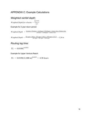 APPENDIX C: Example Calculations 
 
Weighted rainfall depth: 
eighted Depth for n basins   W =  
i∑
n
i
A
(Ai Di)∑
n
i
*
 
Example for 2 year return period: 
 
eighted Depth    W =   Aventura + Acalleguas + Asanta clara
Aventura   Dventura + Acalleguas   Dcalleguas + Asanta clara   Dsanta clara * * *
 
 
eighted Depth    .24 in W =   226 sqmi + 343 sqmi + 1634 sqmi
226 sqmi   3.00 in + 343 sqmi   2.44 in + 1634 sqmi   3.37 in* * *
= 3  
 
Routing lag time: 
 
L  0.0109LT =   0.63651
 
 
Example for Upper Ventura Reach: 
 
L  0.0109(12, 00 m) 4.30 hours  T =   0 0.63651
=     
 
   
16 
 