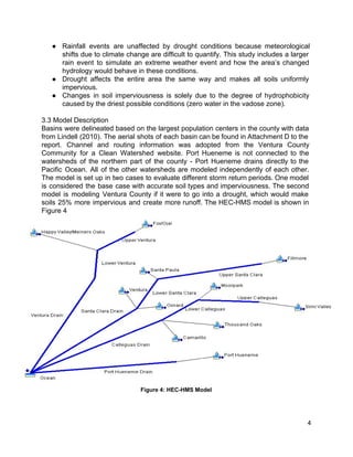 ● Rainfall events are unaffected by drought conditions because meteorological                 
shifts due to climate change are difficult to quantify. This study includes a larger                           
rain event to simulate an extreme weather event and how the area’s changed                         
hydrology would behave in these conditions.  
● Drought affects the entire area the same way and makes all soils uniformly                         
impervious.  
● Changes in soil imperviousness is solely due to the degree of hydrophobicity                       
caused by the driest possible conditions (zero water in the vadose zone).  
 
3.3 Model Description 
Basins were delineated based on the largest population centers in the county with data                           
from Lindell (2010). The aerial shots of each basin can be found in Attachment D to the                                 
report. Channel and routing information was adopted from the Ventura County                     
Community for a Clean Watershed website. Port Hueneme is not connected to the                         
watersheds of the northern part of the county ­ Port Hueneme drains directly to the                             
Pacific Ocean. All of the other watersheds are modeled independently of each other.                         
The model is set up in two cases to evaluate different storm return periods. One model                               
is considered the base case with accurate soil types and imperviousness. The second                         
model is modeling Ventura County if it were to go into a drought, which would make                               
soils 25% more impervious and create more runoff. The HEC­HMS model is shown in                           
Figure 4  
Figure 4: HEC­HMS Model 
 
   
4 
 