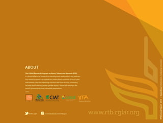 The CGIAR Research Program on Roots, Tubers and Bananas (RTB)
is a broad alliance of research-for-development stakeholders and partners.
Our shared purpose is to exploit the underutilized potential of root, tuber,
and banana crops for improving nutrition and food security, increasing
incomes and fostering greater gender equity – especially amongst the
world’s poorest and most vulnerable populations.
ABOUT
Research to Nourish Africa
CIATCIATCentro Internacional de Agricultura Tropical
International Center for Tropical Agriculture
Bioversity
I n t e r n a t i o n a l
Expanding Collaboration,
Catalyzing Innovation2013
Annual
Report
RTBAnnualReport2013|ExpandingCollaboration,CatalyzingInnovation
www.facebook.com/rtbcgiar@rtb_cgiar www.rtb.cgiar.org
RESEARCH
PROGRAM ON
Roots, Tubers
and Bananas
LED BY
 