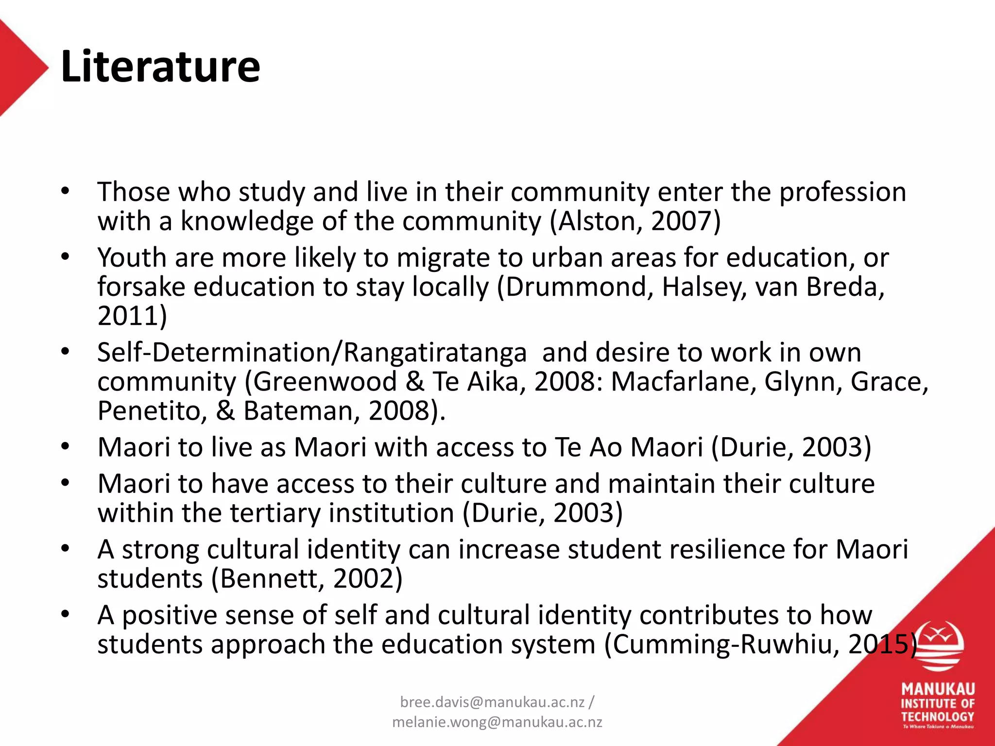 • Those who study and live in their community enter the profession
with a knowledge of the community (Alston, 2007)
• Youth are more likely to migrate to urban areas for education, or
forsake education to stay locally (Drummond, Halsey, van Breda,
2011)
• Self-Determination/Rangatiratanga and desire to work in own
community (Greenwood & Te Aika, 2008: Macfarlane, Glynn, Grace,
Penetito, & Bateman, 2008).
• Maori to live as Maori with access to Te Ao Maori (Durie, 2003)
• Maori to have access to their culture and maintain their culture
within the tertiary institution (Durie, 2003)
• A strong cultural identity can increase student resilience for Maori
students (Bennett, 2002)
• A positive sense of self and cultural identity contributes to how
students approach the education system (Cumming-Ruwhiu, 2015)
Literature
bree.davis@manukau.ac.nz /
melanie.wong@manukau.ac.nz
 