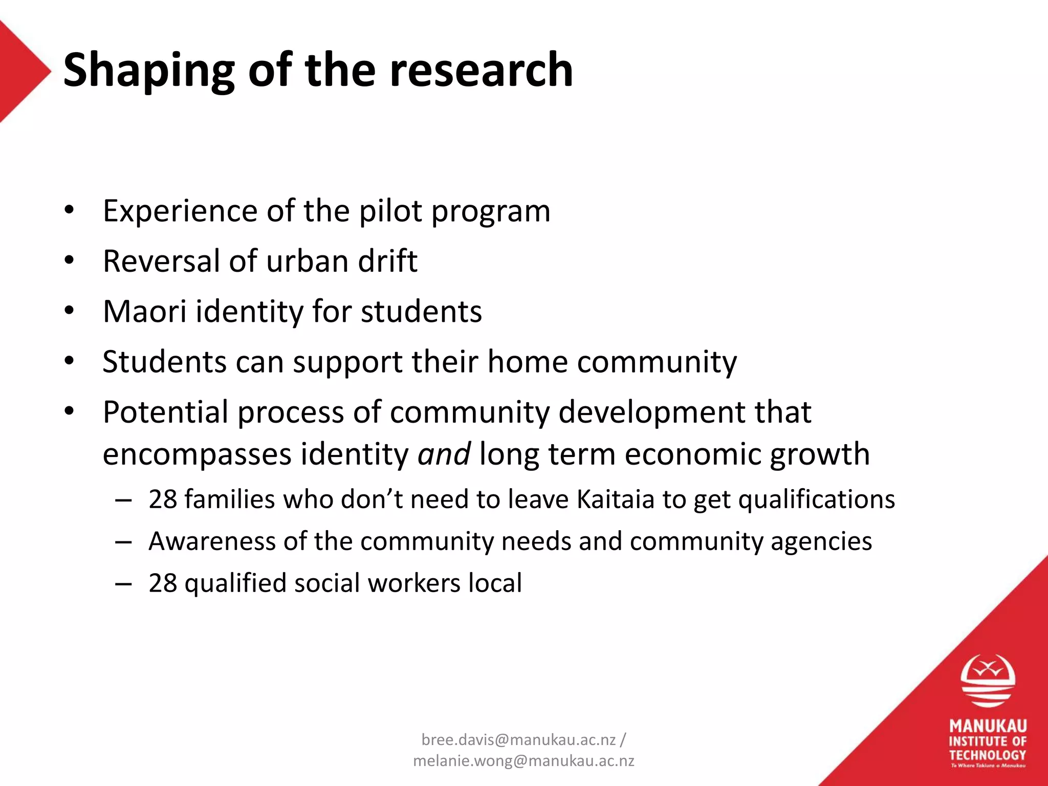 • Experience of the pilot program
• Reversal of urban drift
• Maori identity for students
• Students can support their home community
• Potential process of community development that
encompasses identity and long term economic growth
– 28 families who don’t need to leave Kaitaia to get qualifications
– Awareness of the community needs and community agencies
– 28 qualified social workers local
Shaping of the research
bree.davis@manukau.ac.nz /
melanie.wong@manukau.ac.nz
 