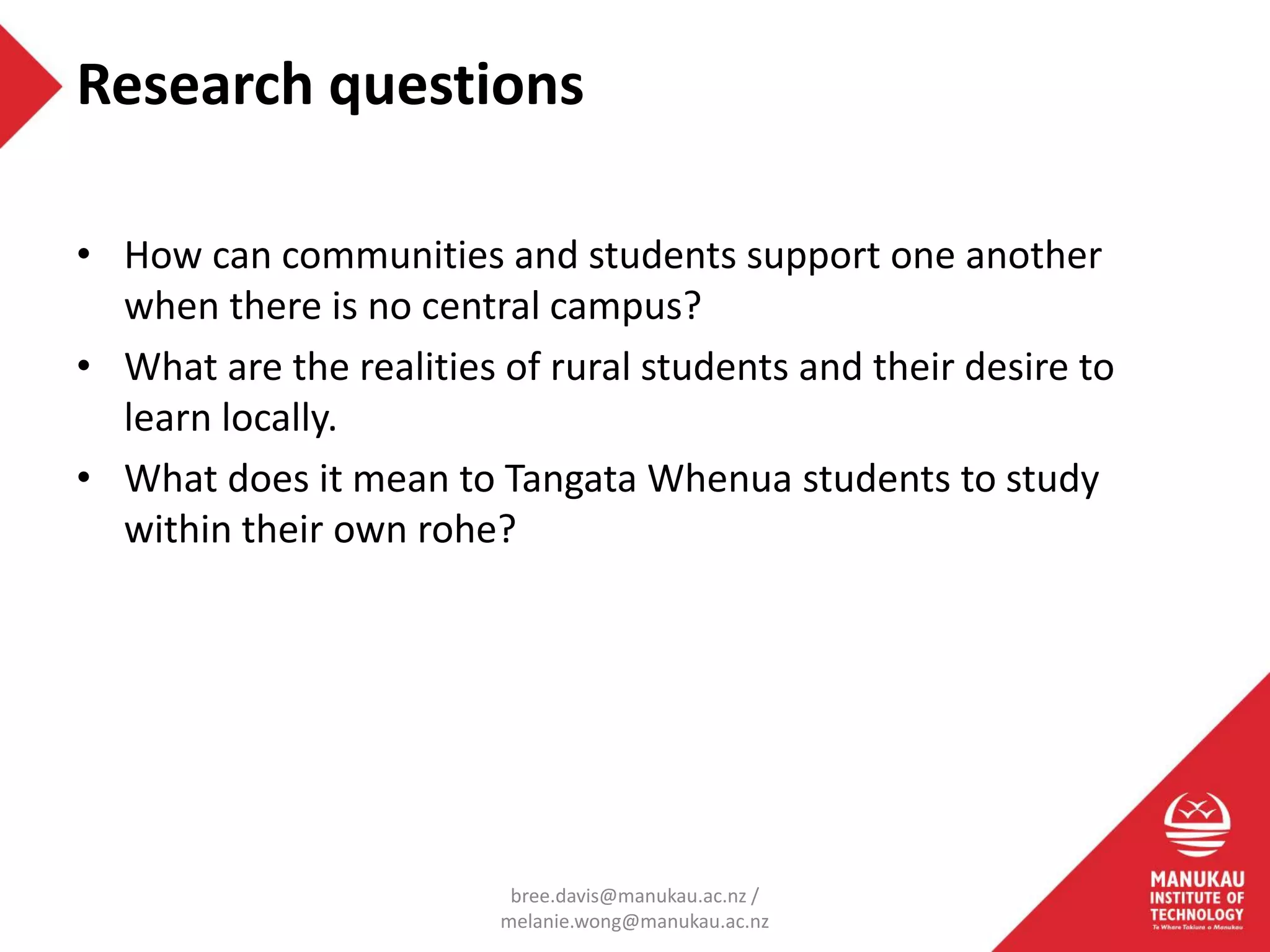 • How can communities and students support one another
when there is no central campus?
• What are the realities of rural students and their desire to
learn locally.
• What does it mean to Tangata Whenua students to study
within their own rohe?
Research questions
bree.davis@manukau.ac.nz /
melanie.wong@manukau.ac.nz
 