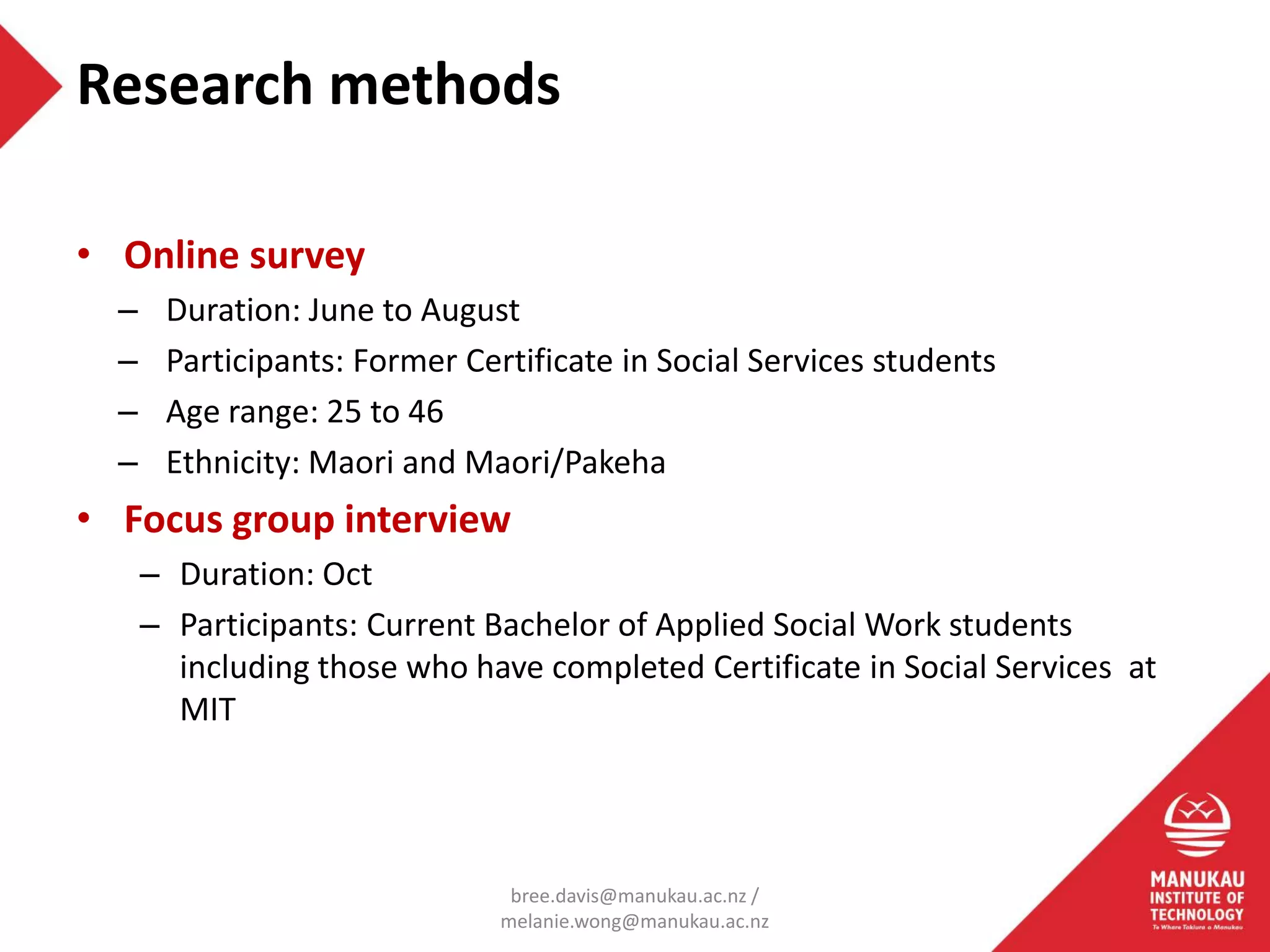 • Online survey
– Duration: June to August
– Participants: Former Certificate in Social Services students
– Age range: 25 to 46
– Ethnicity: Maori and Maori/Pakeha
• Focus group interview
– Duration: Oct
– Participants: Current Bachelor of Applied Social Work students
including those who have completed Certificate in Social Services at
MIT
Research methods
bree.davis@manukau.ac.nz /
melanie.wong@manukau.ac.nz
 