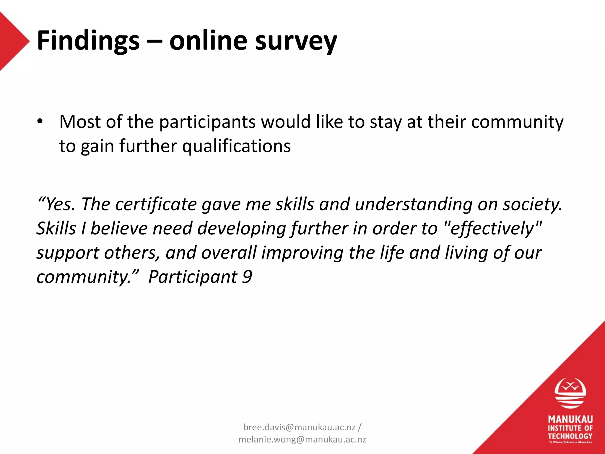 • Most of the participants would like to stay at their community
to gain further qualifications
“Yes. The certificate gave me skills and understanding on society.
Skills I believe need developing further in order to "effectively"
support others, and overall improving the life and living of our
community.” Participant 9
Findings – online survey
bree.davis@manukau.ac.nz /
melanie.wong@manukau.ac.nz
 