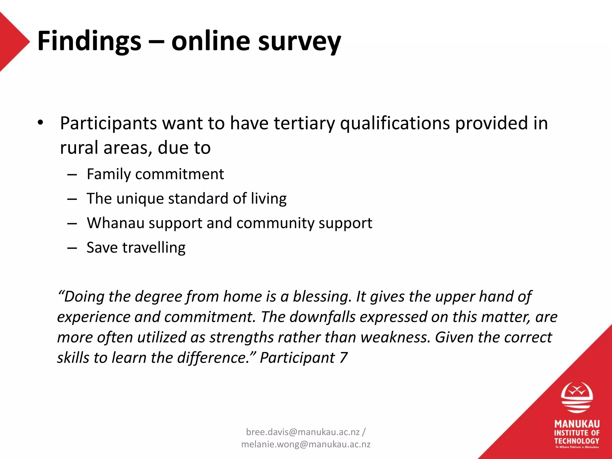 • Participants want to have tertiary qualifications provided in
rural areas, due to
– Family commitment
– The unique standard of living
– Whanau support and community support
– Save travelling
“Doing the degree from home is a blessing. It gives the upper hand of
experience and commitment. The downfalls expressed on this matter, are
more often utilized as strengths rather than weakness. Given the correct
skills to learn the difference.” Participant 7
Findings – online survey
bree.davis@manukau.ac.nz /
melanie.wong@manukau.ac.nz
 