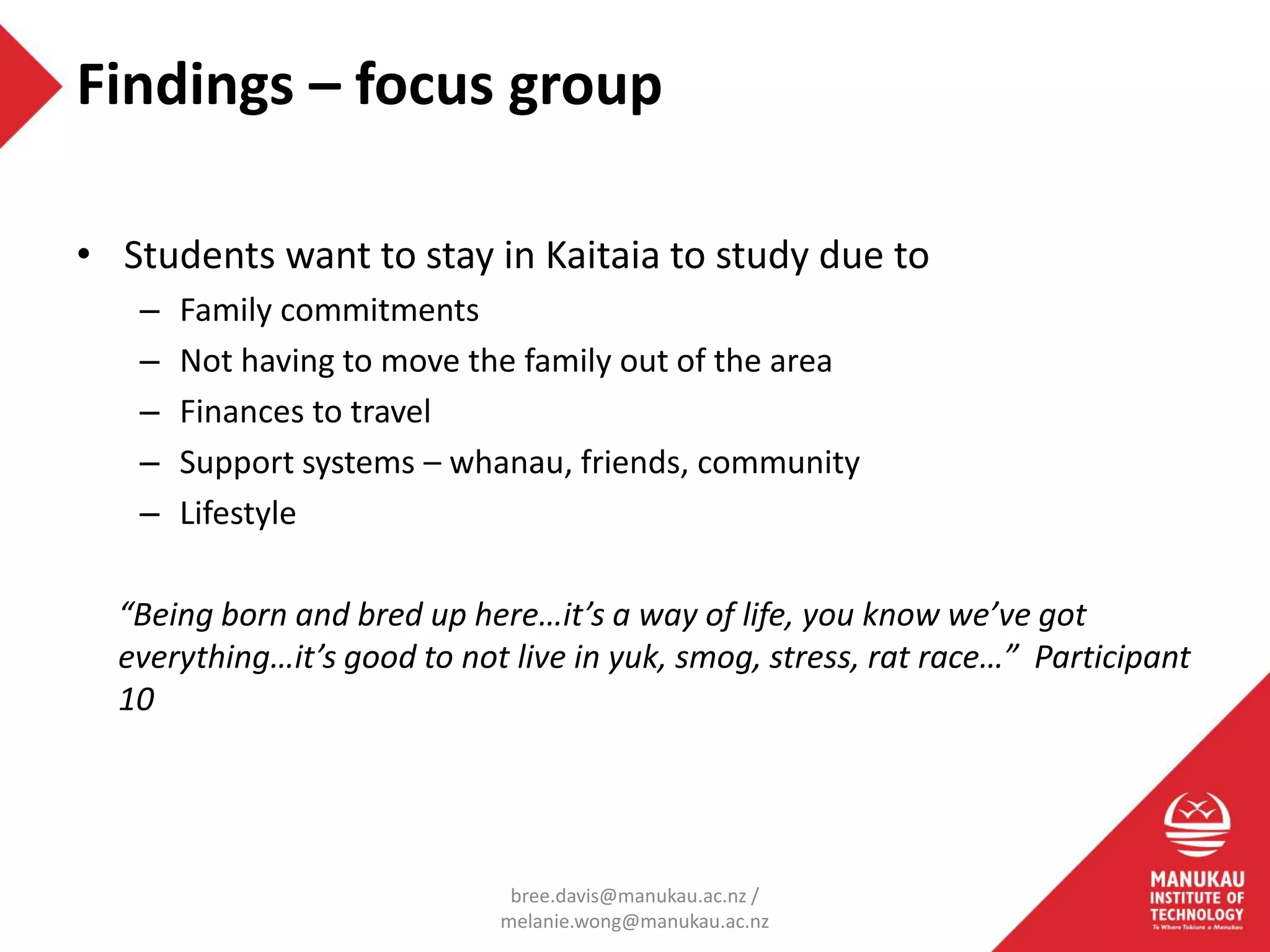 • Students want to stay in Kaitaia to study due to
– Family commitments
– Not having to move the family out of the area
– Finances to travel
– Support systems – whanau, friends, community
– Lifestyle
“Being born and bred up here…it’s a way of life, you know we’ve got
everything…it’s good to not live in yuk, smog, stress, rat race…” Participant
10
Findings – focus group
bree.davis@manukau.ac.nz /
melanie.wong@manukau.ac.nz
 