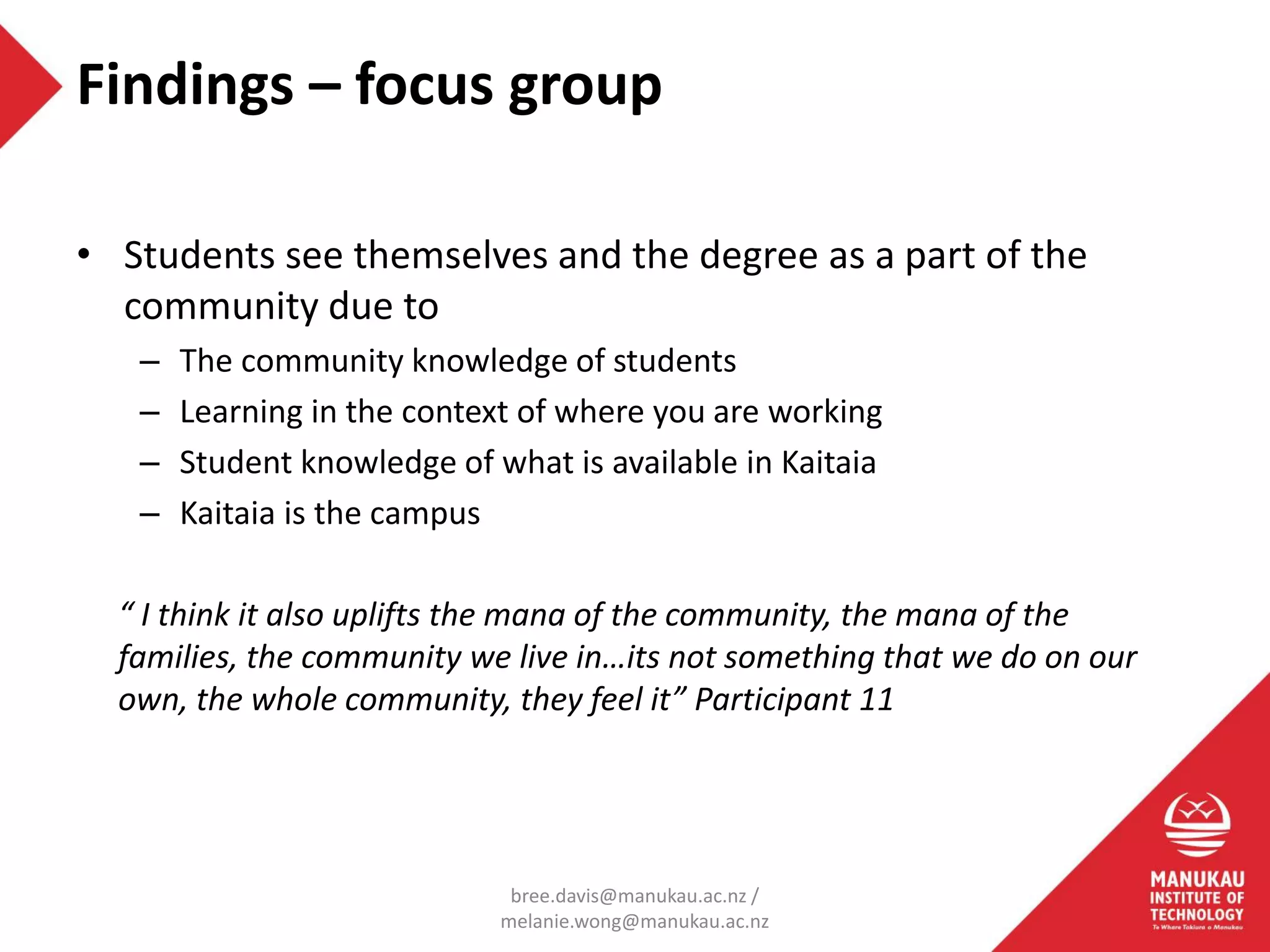 • Students see themselves and the degree as a part of the
community due to
– The community knowledge of students
– Learning in the context of where you are working
– Student knowledge of what is available in Kaitaia
– Kaitaia is the campus
“ I think it also uplifts the mana of the community, the mana of the
families, the community we live in…its not something that we do on our
own, the whole community, they feel it” Participant 11
Findings – focus group
bree.davis@manukau.ac.nz /
melanie.wong@manukau.ac.nz
 