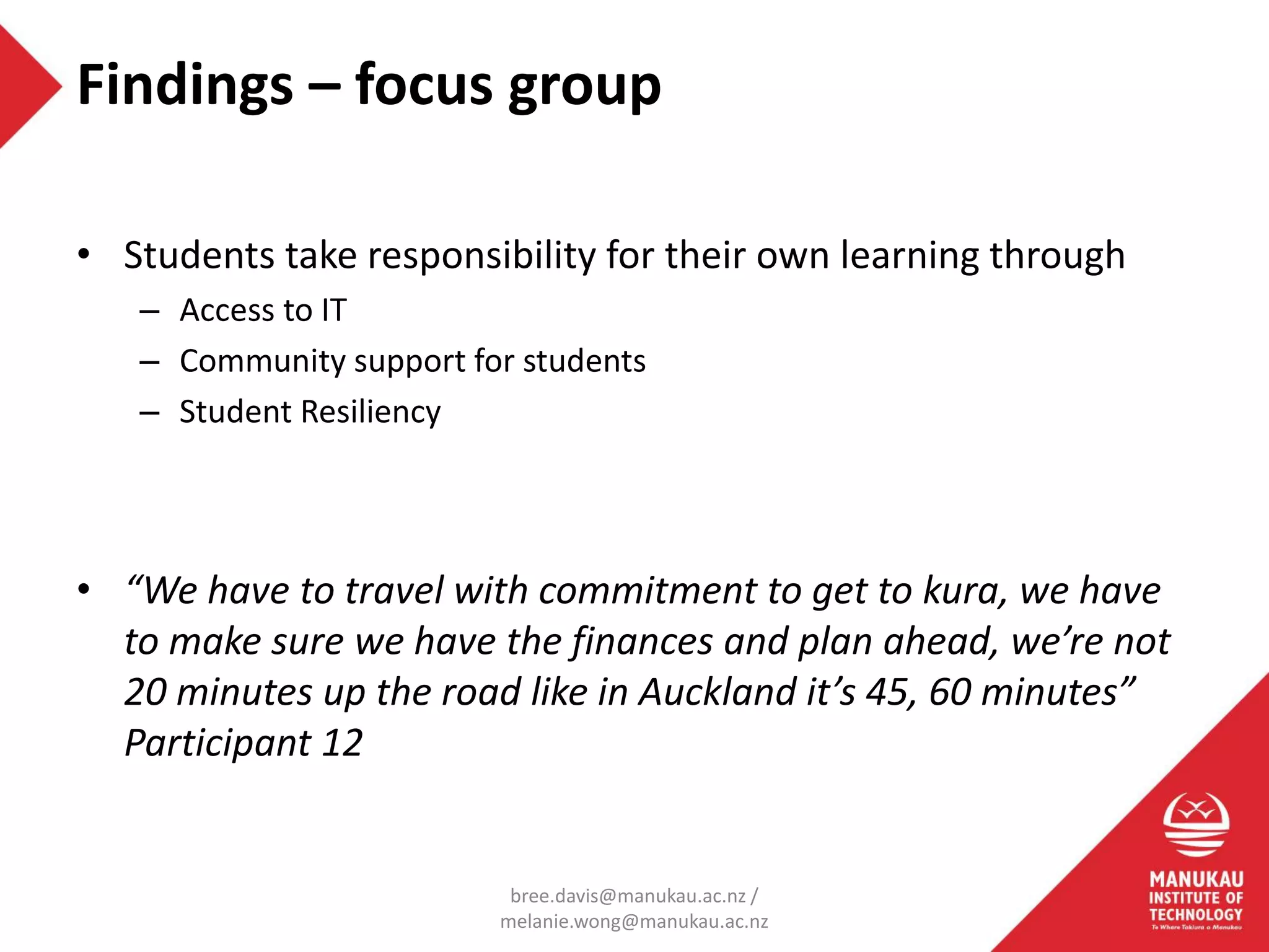 • Students take responsibility for their own learning through
– Access to IT
– Community support for students
– Student Resiliency
• “We have to travel with commitment to get to kura, we have
to make sure we have the finances and plan ahead, we’re not
20 minutes up the road like in Auckland it’s 45, 60 minutes”
Participant 12
Findings – focus group
bree.davis@manukau.ac.nz /
melanie.wong@manukau.ac.nz
 