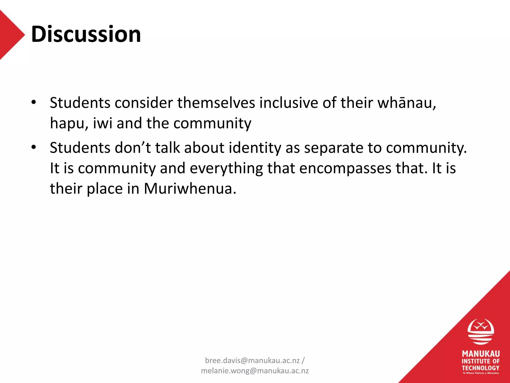 • Students consider themselves inclusive of their whānau,
hapu, iwi and the community
• Students don’t talk about identity as separate to community.
It is community and everything that encompasses that. It is
their place in Muriwhenua.
Discussion
bree.davis@manukau.ac.nz /
melanie.wong@manukau.ac.nz
 