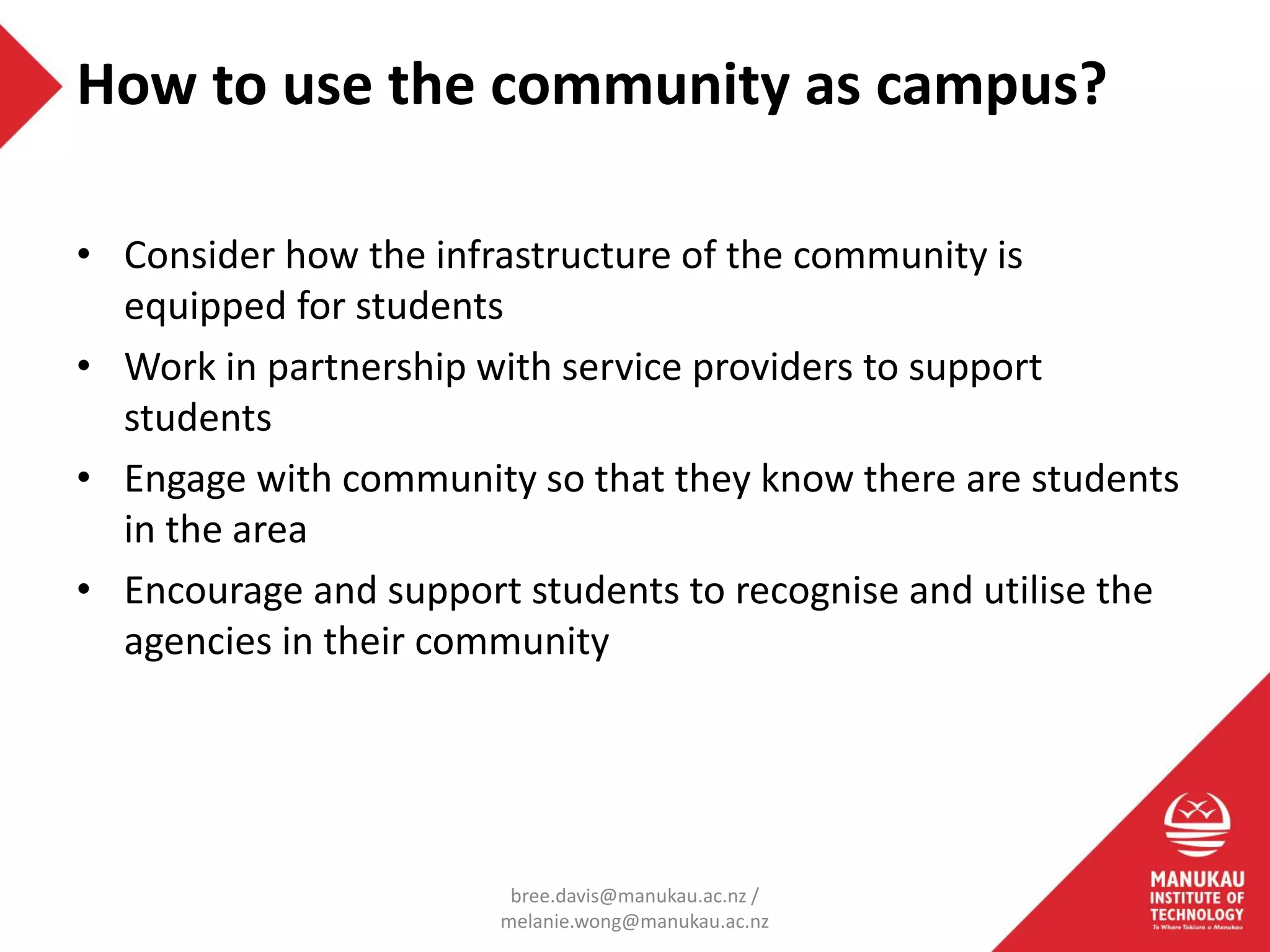 • Consider how the infrastructure of the community is
equipped for students
• Work in partnership with service providers to support
students
• Engage with community so that they know there are students
in the area
• Encourage and support students to recognise and utilise the
agencies in their community
How to use the community as campus?
bree.davis@manukau.ac.nz /
melanie.wong@manukau.ac.nz
 