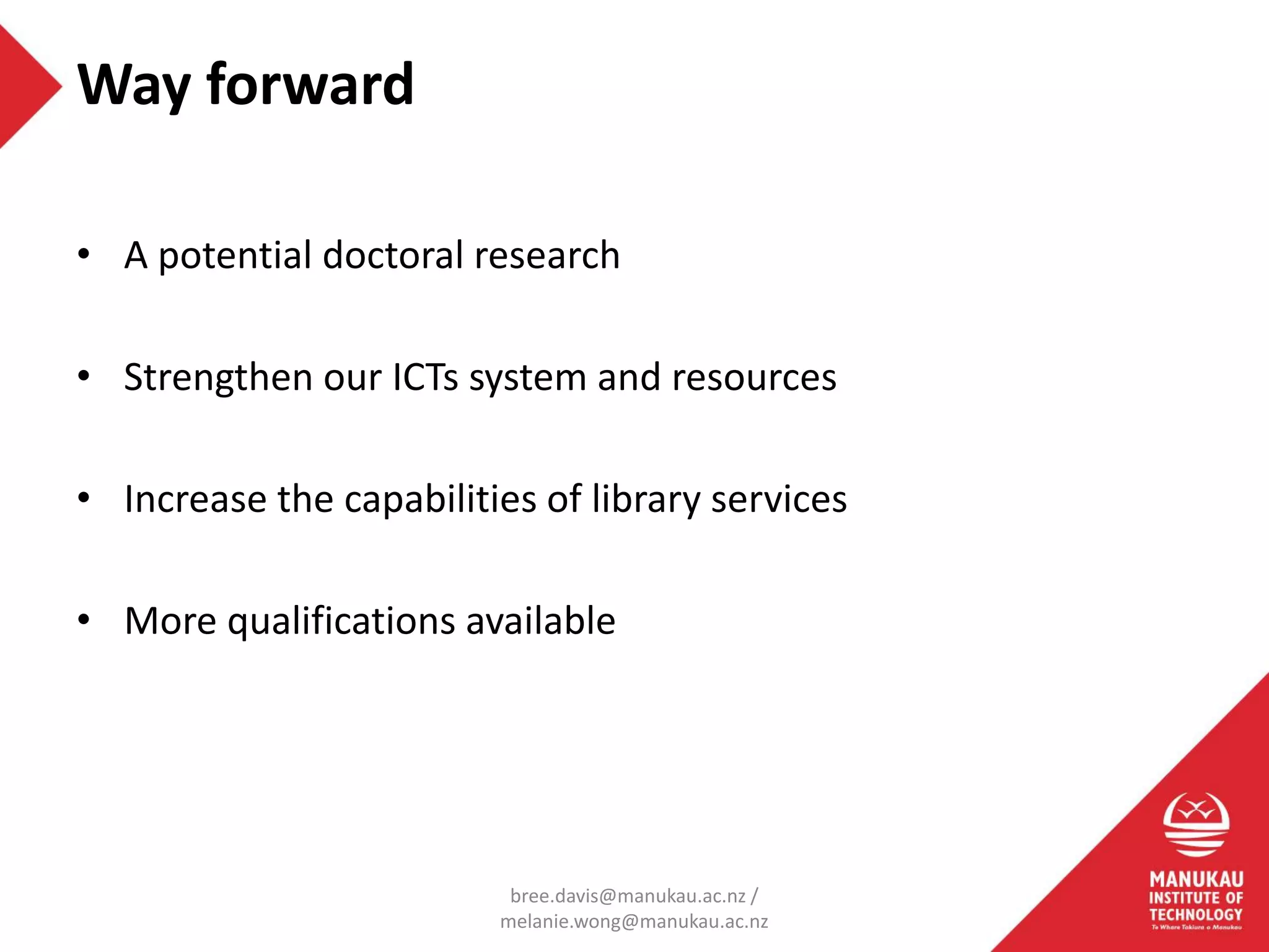 • A potential doctoral research
• Strengthen our ICTs system and resources
• Increase the capabilities of library services
• More qualifications available
Way forward
bree.davis@manukau.ac.nz /
melanie.wong@manukau.ac.nz
 
