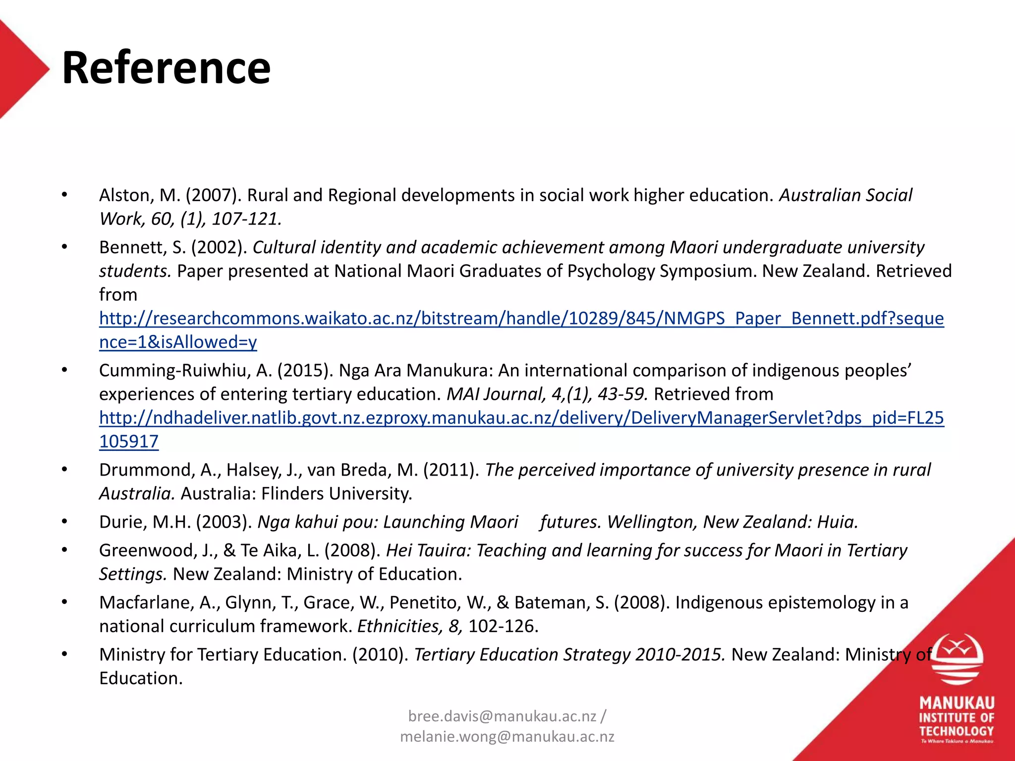 Reference
• Alston, M. (2007). Rural and Regional developments in social work higher education. Australian Social
Work, 60, (1), 107-121.
• Bennett, S. (2002). Cultural identity and academic achievement among Maori undergraduate university
students. Paper presented at National Maori Graduates of Psychology Symposium. New Zealand. Retrieved
from
http://researchcommons.waikato.ac.nz/bitstream/handle/10289/845/NMGPS_Paper_Bennett.pdf?seque
nce=1&isAllowed=y
• Cumming-Ruiwhiu, A. (2015). Nga Ara Manukura: An international comparison of indigenous peoples’
experiences of entering tertiary education. MAI Journal, 4,(1), 43-59. Retrieved from
http://ndhadeliver.natlib.govt.nz.ezproxy.manukau.ac.nz/delivery/DeliveryManagerServlet?dps_pid=FL25
105917
• Drummond, A., Halsey, J., van Breda, M. (2011). The perceived importance of university presence in rural
Australia. Australia: Flinders University.
• Durie, M.H. (2003). Nga kahui pou: Launching Maori futures. Wellington, New Zealand: Huia.
• Greenwood, J., & Te Aika, L. (2008). Hei Tauira: Teaching and learning for success for Maori in Tertiary
Settings. New Zealand: Ministry of Education.
• Macfarlane, A., Glynn, T., Grace, W., Penetito, W., & Bateman, S. (2008). Indigenous epistemology in a
national curriculum framework. Ethnicities, 8, 102-126.
• Ministry for Tertiary Education. (2010). Tertiary Education Strategy 2010-2015. New Zealand: Ministry of
Education.
bree.davis@manukau.ac.nz /
melanie.wong@manukau.ac.nz
 