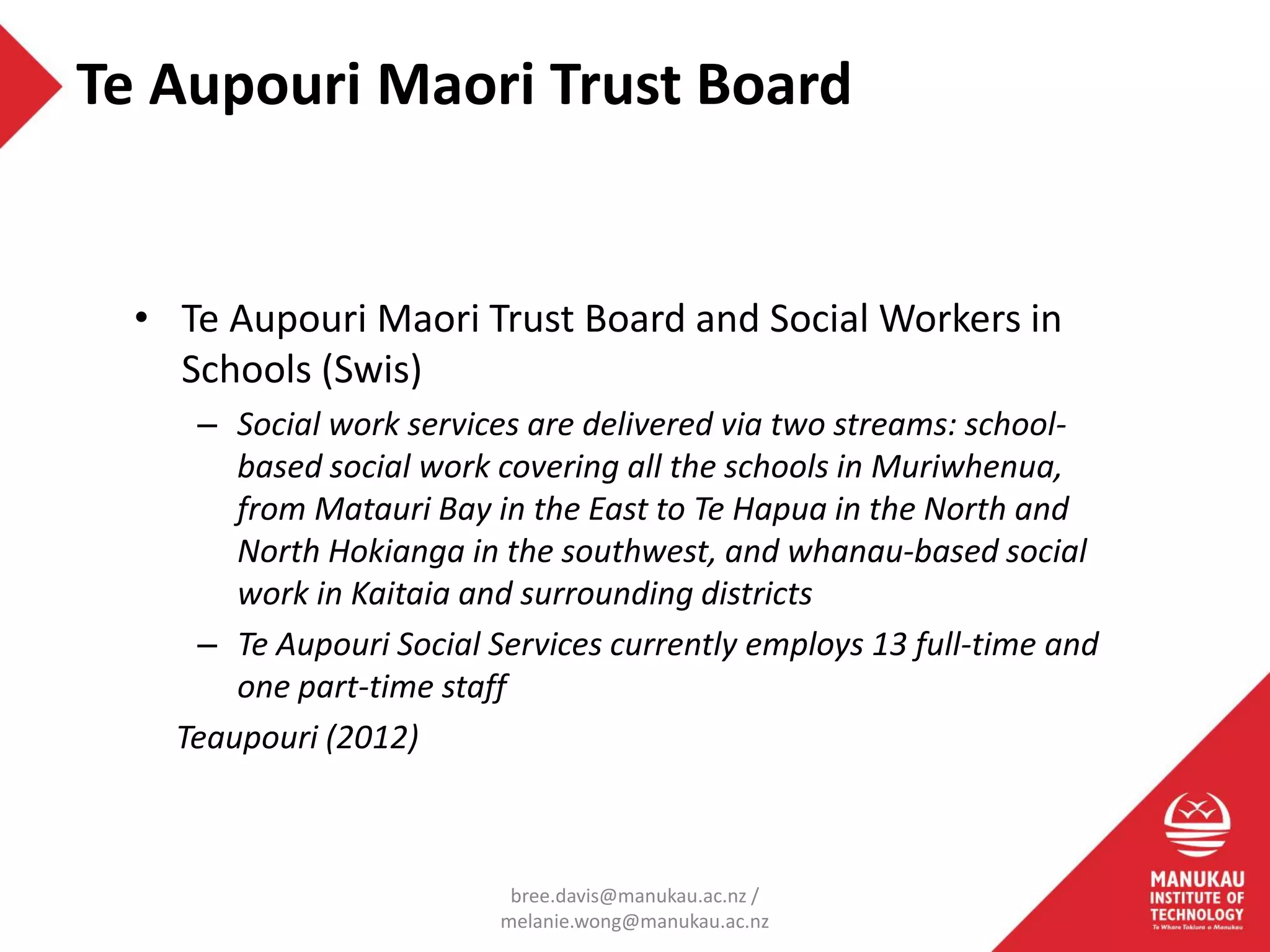• Te Aupouri Maori Trust Board and Social Workers in
Schools (Swis)
– Social work services are delivered via two streams: school-
based social work covering all the schools in Muriwhenua,
from Matauri Bay in the East to Te Hapua in the North and
North Hokianga in the southwest, and whanau-based social
work in Kaitaia and surrounding districts
– Te Aupouri Social Services currently employs 13 full-time and
one part-time staff
Teaupouri (2012)
Te Aupouri Maori Trust Board
bree.davis@manukau.ac.nz /
melanie.wong@manukau.ac.nz
 