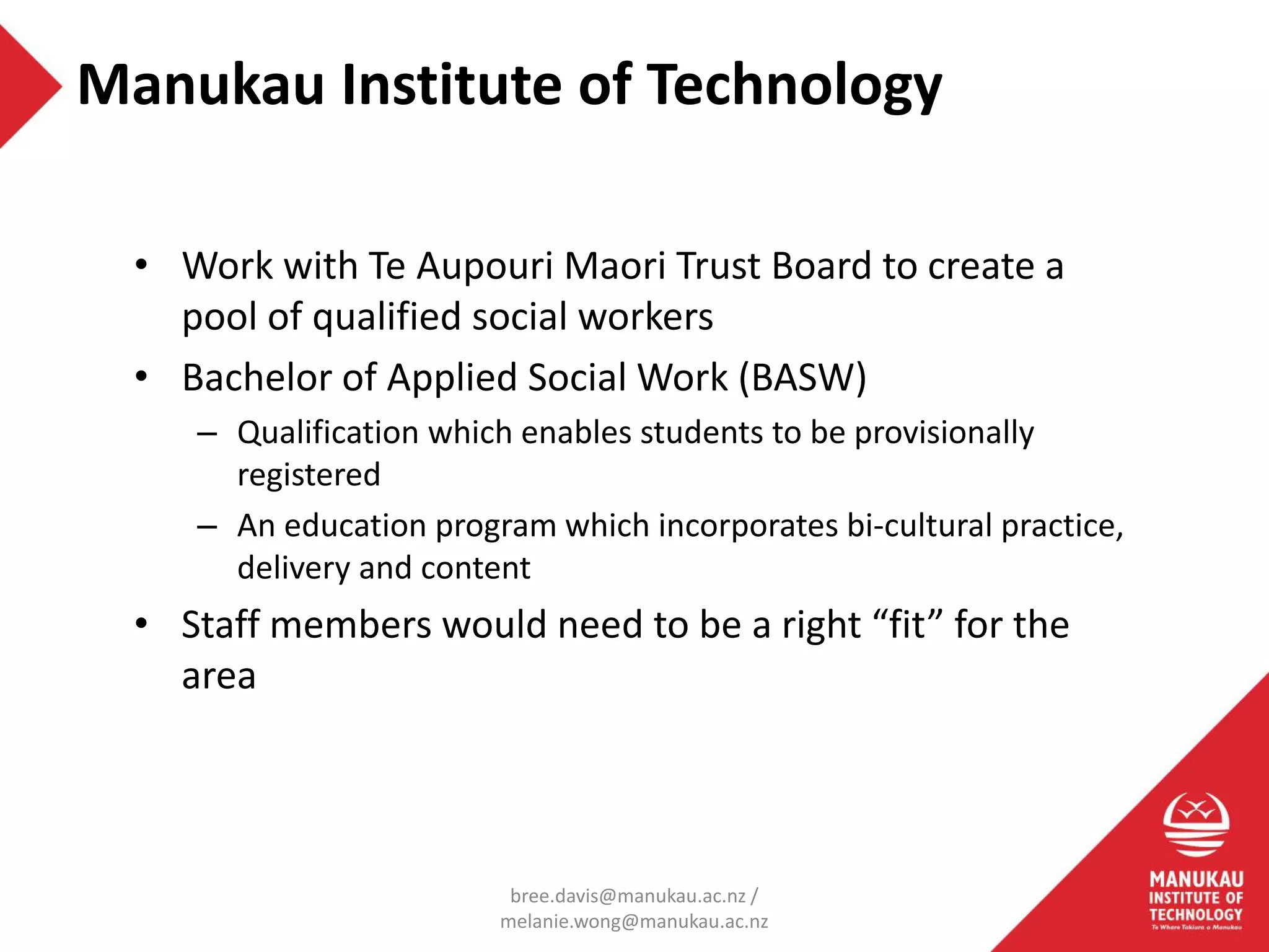• Work with Te Aupouri Maori Trust Board to create a
pool of qualified social workers
• Bachelor of Applied Social Work (BASW)
– Qualification which enables students to be provisionally
registered
– An education program which incorporates bi-cultural practice,
delivery and content
• Staff members would need to be a right “fit” for the
area
Manukau Institute of Technology
bree.davis@manukau.ac.nz /
melanie.wong@manukau.ac.nz
 