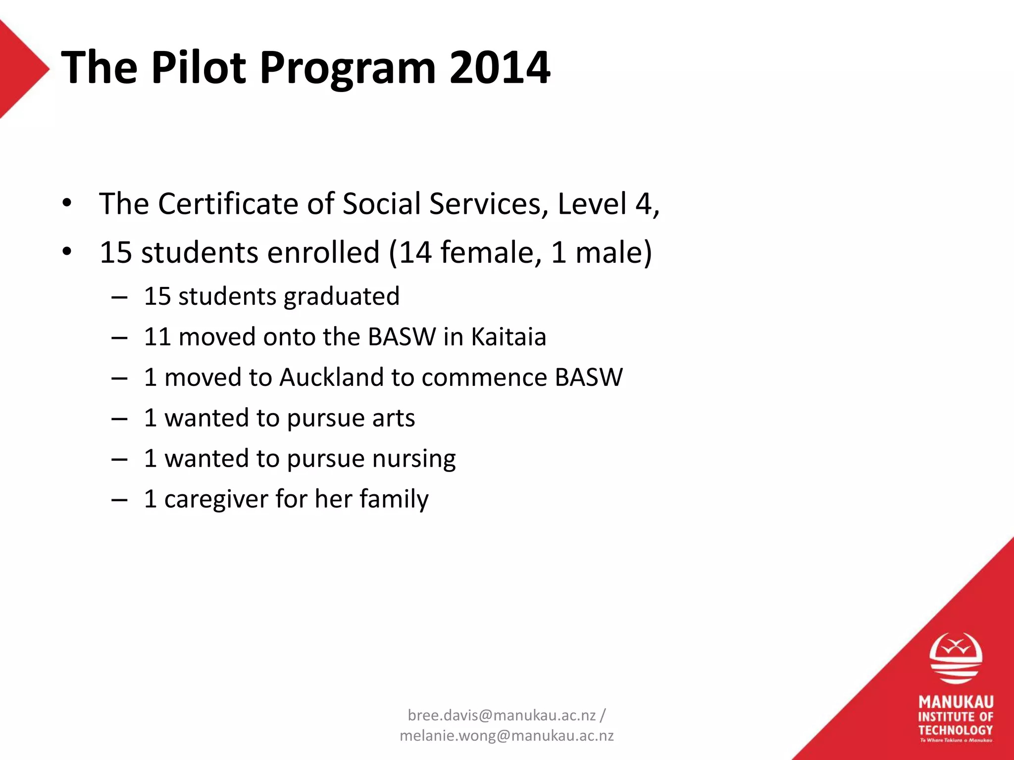 • The Certificate of Social Services, Level 4,
• 15 students enrolled (14 female, 1 male)
– 15 students graduated
– 11 moved onto the BASW in Kaitaia
– 1 moved to Auckland to commence BASW
– 1 wanted to pursue arts
– 1 wanted to pursue nursing
– 1 caregiver for her family
The Pilot Program 2014
bree.davis@manukau.ac.nz /
melanie.wong@manukau.ac.nz
 
