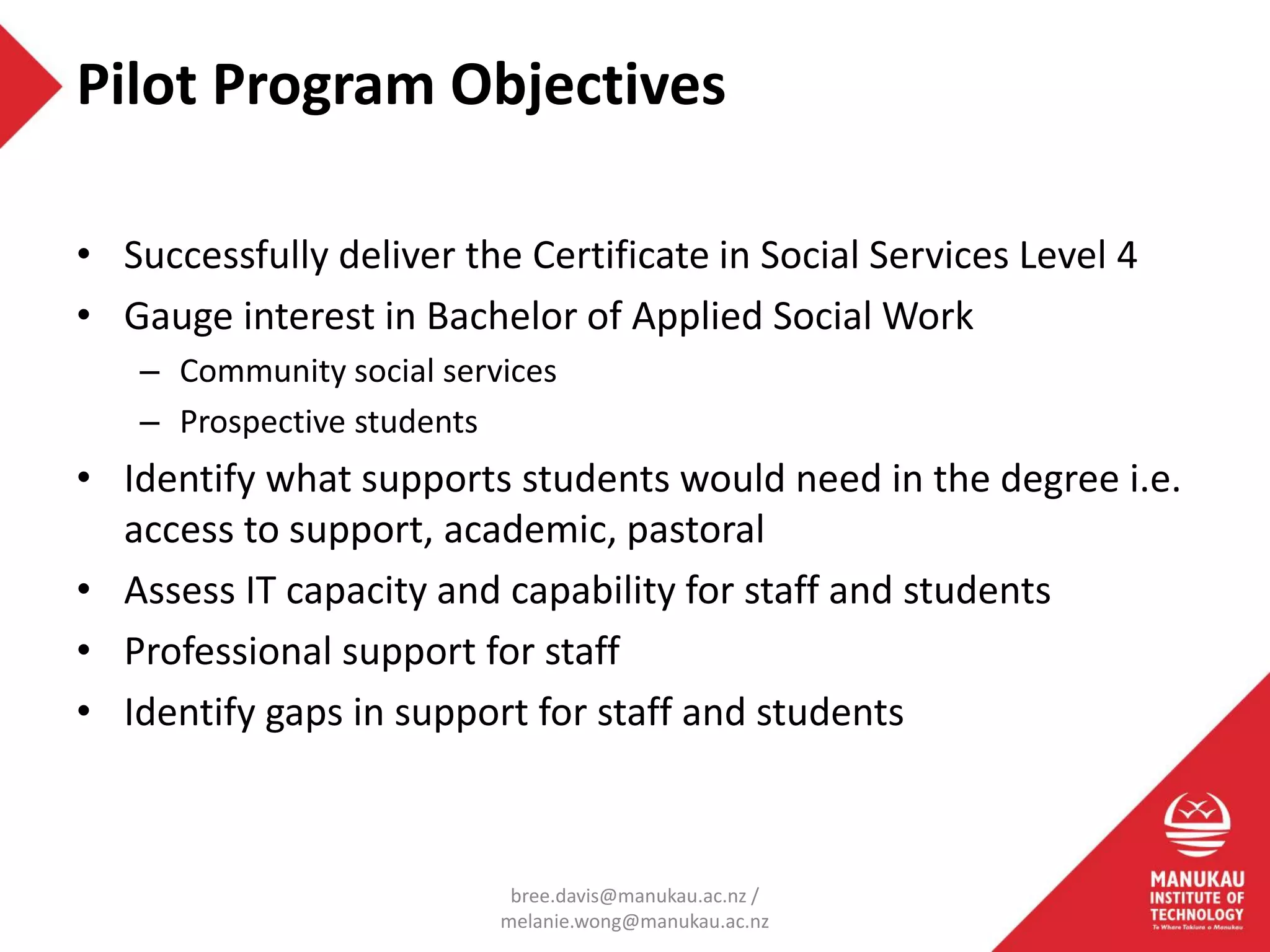 • Successfully deliver the Certificate in Social Services Level 4
• Gauge interest in Bachelor of Applied Social Work
– Community social services
– Prospective students
• Identify what supports students would need in the degree i.e.
access to support, academic, pastoral
• Assess IT capacity and capability for staff and students
• Professional support for staff
• Identify gaps in support for staff and students
Pilot Program Objectives
bree.davis@manukau.ac.nz /
melanie.wong@manukau.ac.nz
 