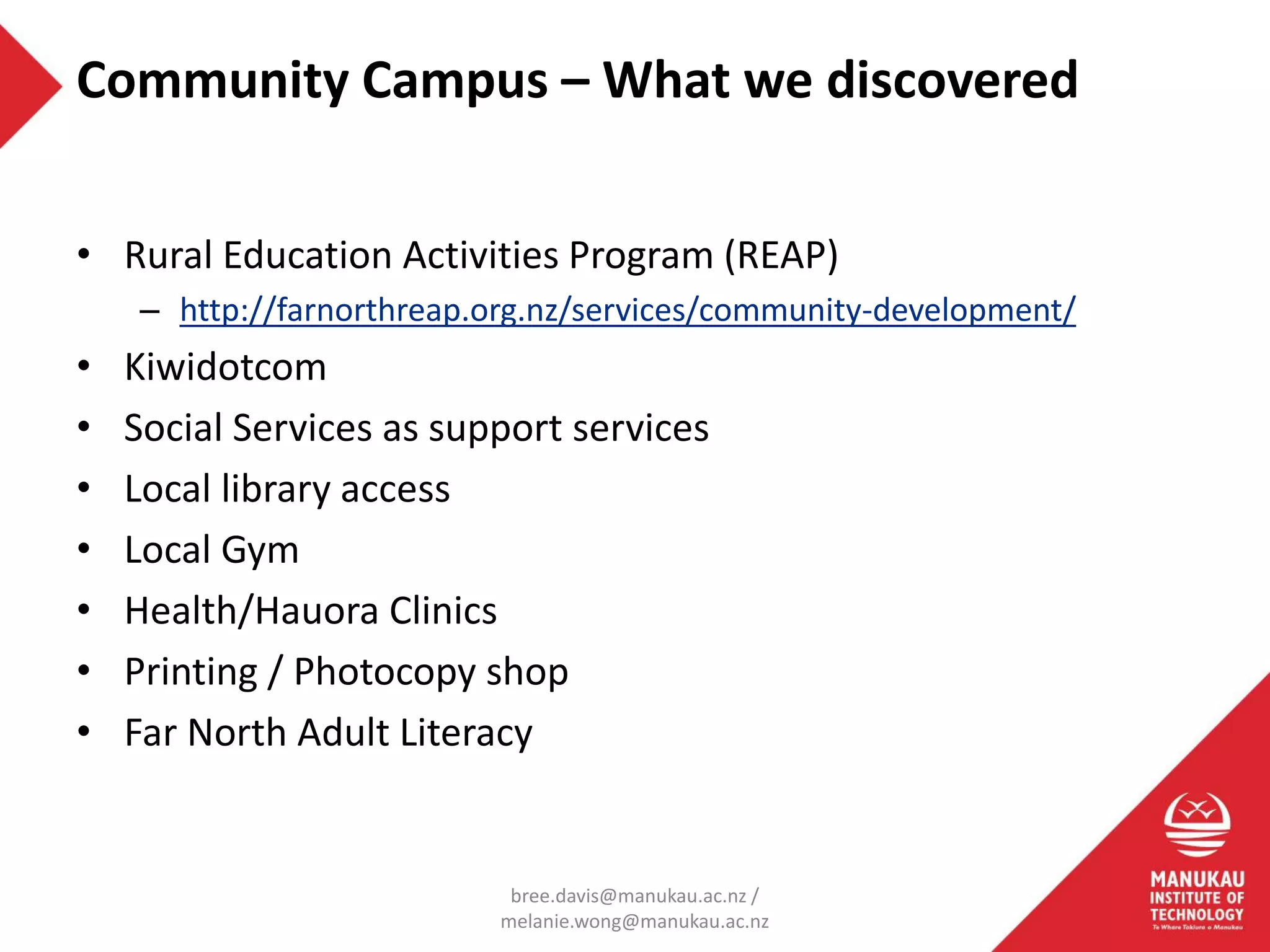 • Rural Education Activities Program (REAP)
– http://farnorthreap.org.nz/services/community-development/
• Kiwidotcom
• Social Services as support services
• Local library access
• Local Gym
• Health/Hauora Clinics
• Printing / Photocopy shop
• Far North Adult Literacy
Community Campus – What we discovered
bree.davis@manukau.ac.nz /
melanie.wong@manukau.ac.nz
 