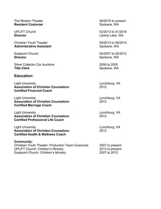 The Modern Theater 08/2015 to present
Resident Costumer Spokane, WA
UPLiFT Church 02/2013 to 01/2016
Director Liberty Lake, WA
Christian Youth Theater 09/2013 to 06/2015
Administrative Assistant Spokane, WA
Eastpoint Church 04/2007 to 02/2012
Director Spokane, WA
Silver Collector Car Auctions 2000 to 2005
Title Clerk Spokane, WA
Education:
Light University Lynchburg, VA
Association of Christian Counselors: 2012
Certified Financial Coach
Light University Lynchburg, VA
Association of Christian Counselors: 2012
Certified Marriage Coach
Light University Lynchburg, VA
Association of Christian Counselors: 2012
Certified Professional Life Coach
Light University Lynchburg, VA
Association of Christian Counselors: 2012
Certified Health & Wellness Coach
Community:
Christian Youth Theater: Production Team Costumes 2007 to present
UPLiFT Church: Children’s Ministry 2012 to present
Eastpoint Church: Children’s Ministry 2007 to 2012
 