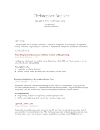 Christopher Breuker 
1433 44th St. Kentwood, Michigan 49509 
616­805­9602 
cbreuk@gmail.com 
 
 
 
PROFILE 
I am seeking the role of Process Technician.  I believe my background of multiple years of experience 
working in robotics, programming PLC’s as well as my electrician background would fit this job perfectly.   
EXPERIENCE 
Robot Programmer/Technician, E­Mation Controls and Engineering. 
Grand Rapids, Michigan  — 2016 
 
Installing new robotic cells and controls wiring.  Experience in both ABB and Fanuc robotics as well as 
using Allen Bradley RS Logix5000.   
Accomplishments 
● Installing a new Fanuc Weld cell  
● Building multiple panels and wiring new machines to Engineer prints. 
 
     Manufacturing Engineer Technician, Gentex Corp. 
Zeeland, Michigan  — 2012­2015 
 
Responsible for service calls involving anything controls, robotic or coding related. Study cycle times 
and make updates to existing PLC or other controls to decrease cycle time.  Program any new prototype 
builds using AutoCad, Robot Studio, Mastercam and other manufacturing specific software.  
Accomplishments 
● Programming multiple new engineering builds on tight schedules. 
● Working on multiple projects to improve the manufacturing process. 
 
Operator, Gentex Corp. 
Zeeland, Michigan — 2006­2012 
 
Responsible for multiple roles on the production floor 5S and other manufacturing processes.  Later I 
was named for the material handler role.  After that I was responsible for building and maintaining stock 
of testing cables used in our production process and building new station out of 80/20 aluminum. 
 