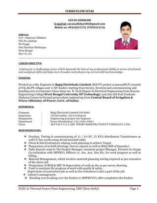 CURRICULUM VITAE
PGDC In Thermal Power Plant Engineering, CBIP (New Delhi) Page 1
SAYAN ADHIKARI
E-mail id: sayanadhikari06@gmail.com
Mobile no: 09424037276, 07049914156
Address:
S/O –Sukumar Adhikari
Vill+Po-Jalchak
PS-Pingla
Dist-Paschim Medinipur
West Bengal
Pin-721155
__________________________________________________________________________
CAREER OBJECTIVE:
Looking for a challenging career which demands the best of my professional ability in terms of technical
and analytical skills and helps me to broaden and enhance my current skill and knowledge.
SYNOPSIS:
Worked as a Site Engineer in Bajaj Electricals Limited, RGGVY project at panna(M.P) consists
of UE,AE,PE villages and 11 KV feeders starting from Survey, Erection and commissioning and
handing over to Customer.I have done my B. Tech Degree in Electrical Engineering from Seacom
Engineering College(West Bengal University Of Technology) and also did Post Graduate
Diploma Course in thermal power plant engineering from Central Board of Irrigation &
Power (Ministry of Power, Govt. of India).
EXPERIENCE:
Company : Bajaj Electricals Limited (On Role)
Experience : 3rd November, 2014 to Present
Designation : Engineering & project site Engineer
Department : Power Distribution( 11kv/430v/240v)
Client : M.P P.K.V.V.C.L (MP. POORV KSHETRA VIDYUT VITRAN CO. LTD)
RESPONSIBILITIES:
 Erection, Testing & commissioning of 11 / 0.4 kV, 25 KVA distribution Transformers as
well LT line works using Aerial bunched cable.
 Client & Sub-Contractors relating work planning to achieve Target.
 Preparation of as built drawings, Survey reports as well as BOQ (Bill of Quantity).
 Daily Reports send to The Project Manager, Assistant project Manager, Division In charge
Co-ordination with MPPKVL Officers i.e. Jen, Aen, Xen Etc. for work progress as well as
billing.
 Material Management, which involves material planning storing required as per execution
of the above job.
 Preparation of BOQ & BBU & Supervision of work at site as per survey drawing.
 Used to maintain the progress of work with quality & safety.
Supervision of contractors job as well as the evaluation is also a part of the job.
 Labour’s management.
 Handing over & taking over the feeders to MPPKVVCL after completion the feeders.
 