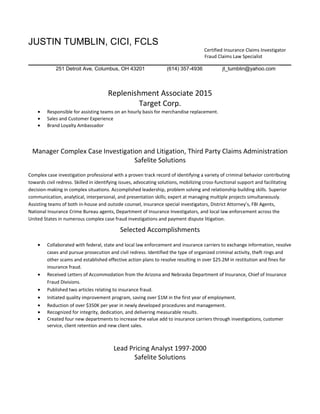 JUSTIN TUMBLIN, CICI, FCLS
Certified Insurance Claims Investigator
Fraud Claims Law Specialist
________________________________________________________________________________ ____
251 Detroit Ave, Columbus, OH 43201 (614) 357-4936 jt_tumblin@yahoo.com
Replenishment Associate 2015
Target Corp.
• Responsible for assisting teams on an hourly basis for merchandise replacement.
• Sales and Customer Experience
• Brand Loyalty Ambassador
Manager Complex Case Investigation and Litigation, Third Party Claims Administration
Safelite Solutions
Complex case investigation professional with a proven track record of identifying a variety of criminal behavior contributing
towards civil redress. Skilled in identifying issues, advocating solutions, mobilizing cross-functional support and facilitating
decision-making in complex situations. Accomplished leadership, problem solving and relationship building skills. Superior
communication, analytical, interpersonal, and presentation skills; expert at managing multiple projects simultaneously.
Assisting teams of both in-house and outside counsel, insurance special investigators, District Attorney’s, FBI Agents,
National Insurance Crime Bureau agents, Department of Insurance Investigators, and local law enforcement across the
United States in numerous complex case fraud investigations and payment dispute litigation.
Selected Accomplishments
• Collaborated with federal, state and local law enforcement and insurance carriers to exchange information, resolve
cases and pursue prosecution and civil redress. Identified the type of organized criminal activity, theft rings and
other scams and established effective action plans to resolve resulting in over $25.2M in restitution and fines for
insurance fraud.
• Received Letters of Accommodation from the Arizona and Nebraska Department of Insurance, Chief of Insurance
Fraud Divisions.
• Published two articles relating to insurance fraud.
• Initiated quality improvement program, saving over $1M in the first year of employment.
• Reduction of over $350K per year in newly developed procedures and management.
• Recognized for integrity, dedication, and delivering measurable results.
• Created four new departments to increase the value add to insurance carriers through investigations, customer
service, client retention and new client sales.
Lead Pricing Analyst 1997-2000
Safelite Solutions
 