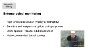 Entomological monitoring
-  High temporal resolution (weekly or fortnightly)
-  Sensitive and inexpensive option: ovitraps (photo)
-  Other options: Traps for adult mosquitoes
-  Not recommended: Larval surveys
Oviposition
activity
www.fiocruz.br
 